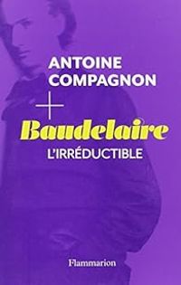 Antoine Compagnon - Baudelaire : L'irréductible